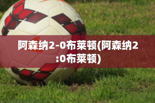 阿森纳2-0布莱顿(阿森纳2:0布莱顿)