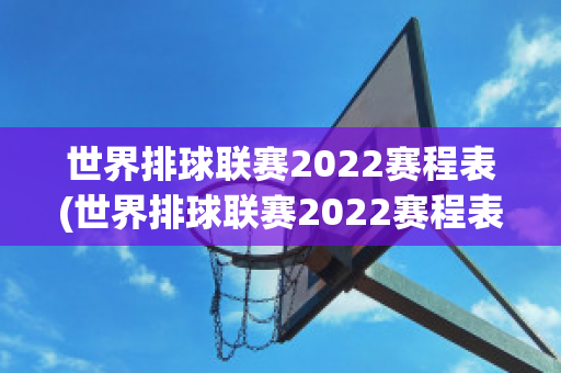 世界排球联赛2022赛程表(世界排球联赛2022赛程表格)