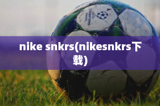 nike snkrs(nikesnkrs下载)