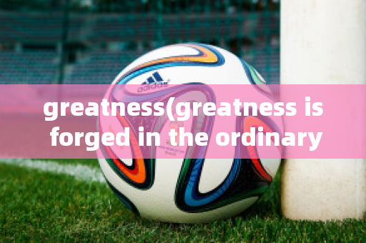 greatness(greatness is forged in the ordinary)