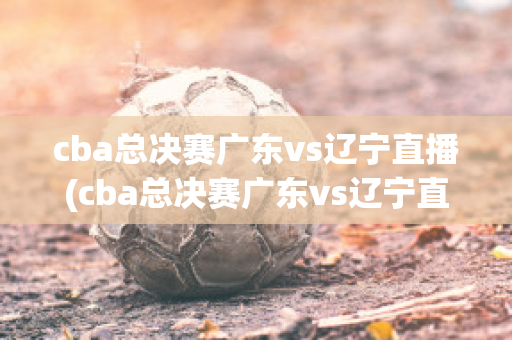 cba总决赛广东vs辽宁直播(cba总决赛广东vs辽宁直播谁赢了)