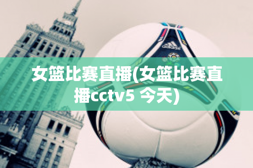 女篮比赛直播(女篮比赛直播cctv5 今天)