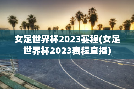 女足世界杯2023赛程(女足世界杯2023赛程直播)