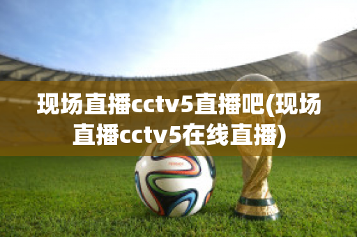 现场直播cctv5直播吧(现场直播cctv5在线直播)