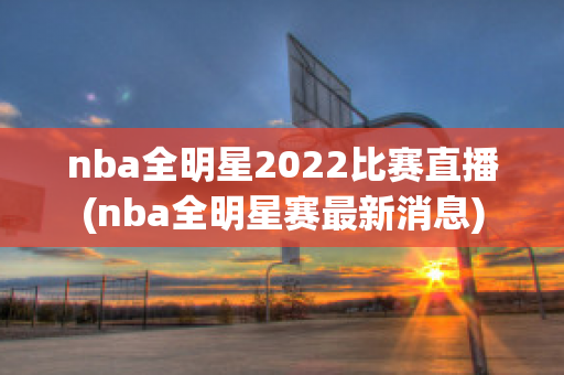 nba全明星2022比赛直播(nba全明星赛最新消息)