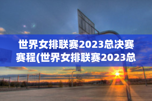 世界女排联赛2023总决赛赛程(世界女排联赛2023总决赛赛程表)