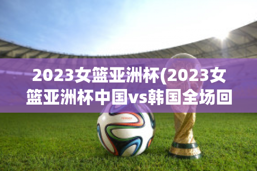 2023女篮亚洲杯(2023女篮亚洲杯中国vs韩国全场回放)