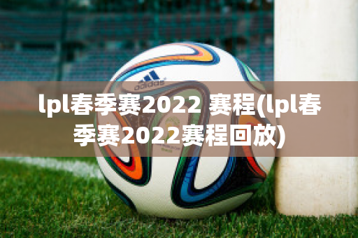 lpl春季赛2022 赛程(lpl春季赛2022赛程回放)