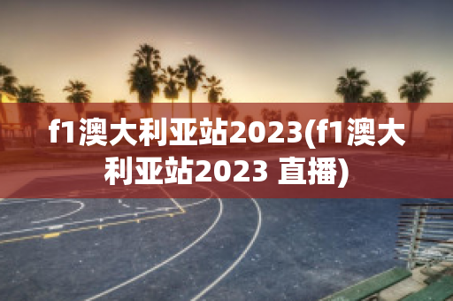 f1澳大利亚站2023(f1澳大利亚站2023 直播)