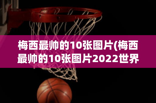 梅西最帅的10张图片(梅西最帅的10张图片2022世界杯)