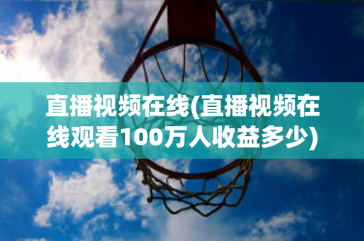 直播视频在线(直播视频在线观看100万人收益多少)