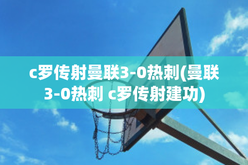 c罗传射曼联3-0热刺(曼联3-0热刺 c罗传射建功)