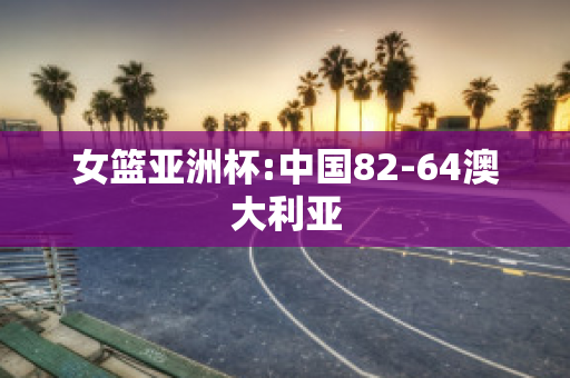 女篮亚洲杯:中国82-64澳大利亚