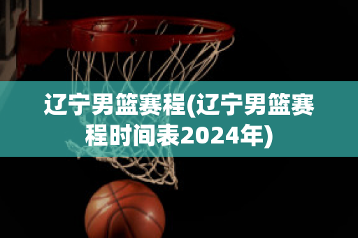 辽宁男篮赛程(辽宁男篮赛程时间表2024年)