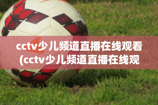 cctv少儿频道直播在线观看(cctv少儿频道直播在线观看高清)