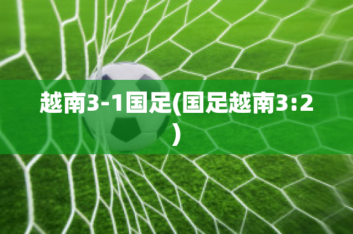 越南3-1国足(国足越南3:2)