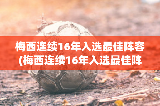 梅西连续16年入选最佳阵容(梅西连续16年入选最佳阵容是哪一年)