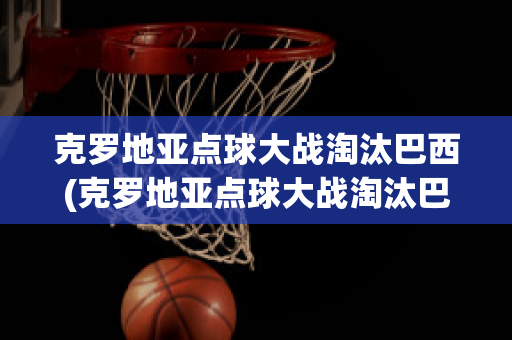 克罗地亚点球大战淘汰巴西(克罗地亚点球大战淘汰巴西晋级四强)