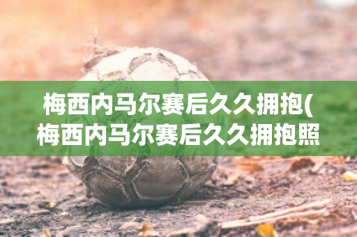 梅西内马尔赛后久久拥抱(梅西内马尔赛后久久拥抱照片)