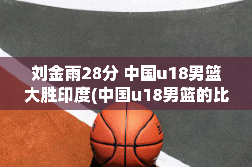 刘金雨28分 中国u18男篮大胜印度(中国u18男篮的比赛)