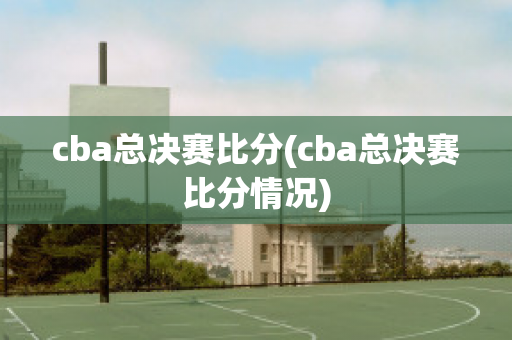 cba总决赛比分(cba总决赛比分情况)