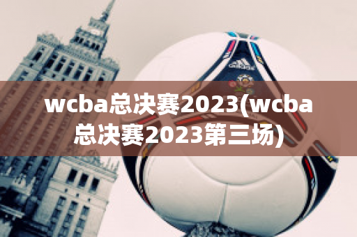 wcba总决赛2023(wcba总决赛2023第三场)