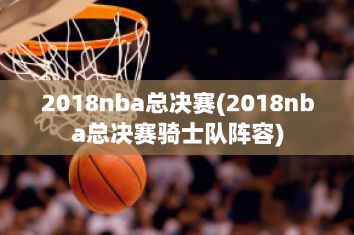 2018nba总决赛(2018nba总决赛骑士队阵容)