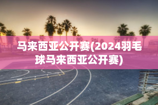 马来西亚公开赛(2024羽毛球马来西亚公开赛)