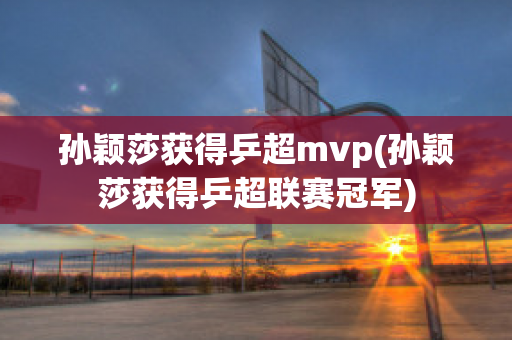 孙颖莎获得乒超mvp(孙颖莎获得乒超联赛冠军)