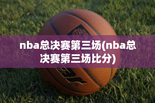 nba总决赛第三场(nba总决赛第三场比分)