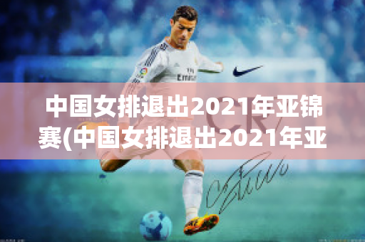 中国女排退出2021年亚锦赛(中国女排退出2021年亚锦赛4)