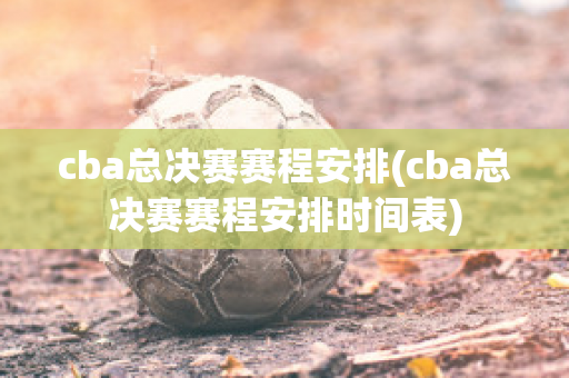 cba总决赛赛程安排(cba总决赛赛程安排时间表)