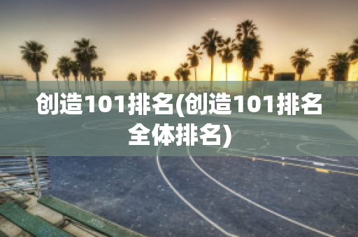 创造101排名(创造101排名全体排名)