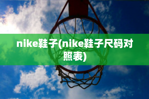 nike鞋子(nike鞋子尺码对照表)