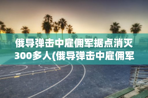 俄导弹击中雇佣军据点消灭300多人(俄导弹击中雇佣军据点消灭300多人伤亡多少人?)