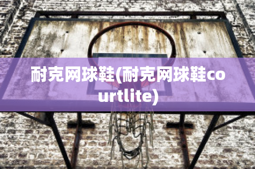 耐克网球鞋(耐克网球鞋courtlite)