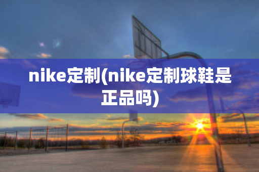 nike定制(nike定制球鞋是正品吗)