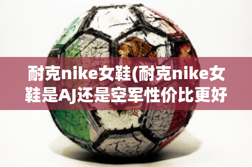 耐克nike女鞋(耐克nike女鞋是AJ还是空军性价比更好)