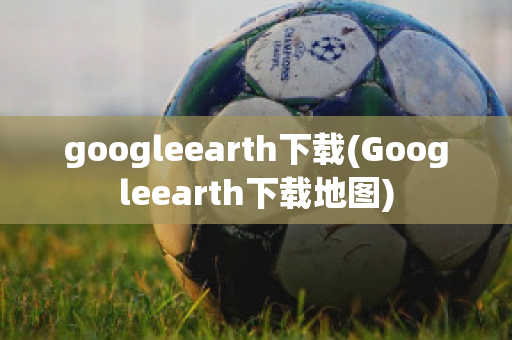 googleearth下载(Googleearth下载地图)