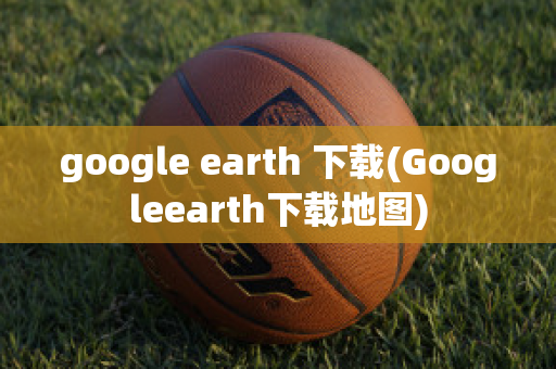 google earth 下载(Googleearth下载地图)