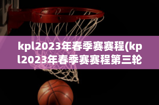 kpl2023年春季赛赛程(kpl2023年春季赛赛程第三轮)