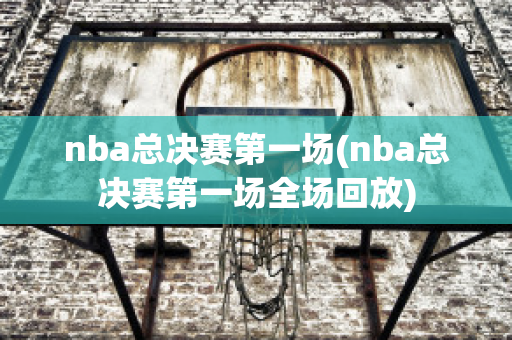 nba总决赛第一场(nba总决赛第一场全场回放)