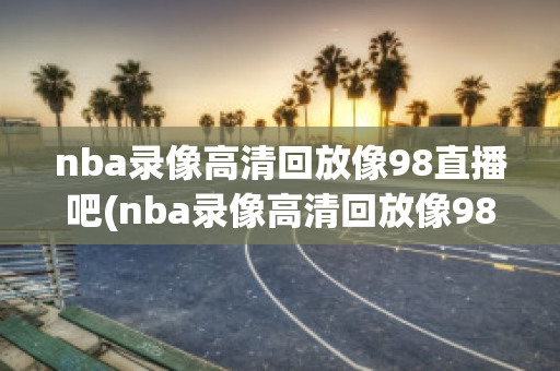 nba录像高清回放像98直播吧(nba录像高清回放像98直播吧国语)