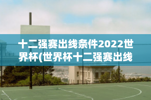 十二强赛出线条件2022世界杯(世界杯十二强赛出线规则)