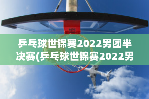 乒乓球世锦赛2022男团半决赛(乒乓球世锦赛2022男团半决赛时间)