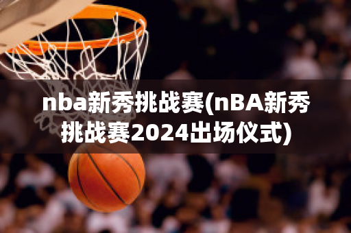 nba新秀挑战赛(nBA新秀挑战赛2024出场仪式)