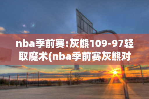 nba季前赛:灰熊109-97轻取魔术(nba季前赛灰熊对雄鹿)