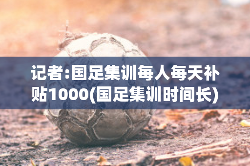 记者:国足集训每人每天补贴1000(国足集训时间长)