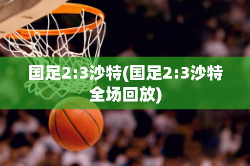 国足2:3沙特(国足2:3沙特全场回放)