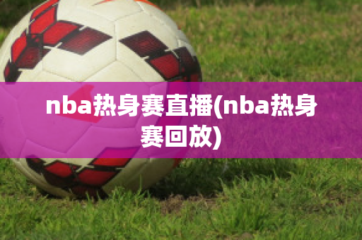 nba热身赛直播(nba热身赛回放)